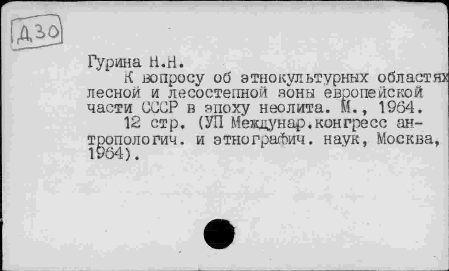 ﻿Гурина H.H.
К вопросу об этнокультурных областях лесной и лесостепной зоны европейской части СССР в эпоху неолита. М., 1964.
12 стр. (УП Междунар.конгресс антропологии. и этнограЛич. наук, Москва,